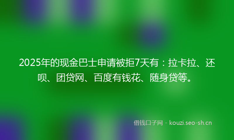 2025年的现金巴士申请被拒7天有：拉卡拉、还呗、团贷网、百度有钱花、随身贷等。