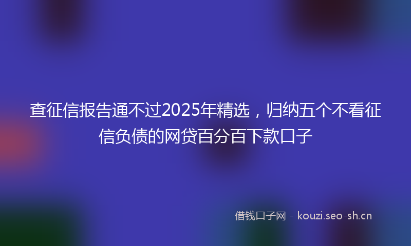 查征信报告通不过2025年精选，归纳五个不看征信负债的网贷百分百下款口子