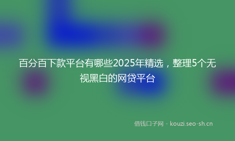百分百下款平台有哪些2025年精选，整理5个无视黑白的网贷平台