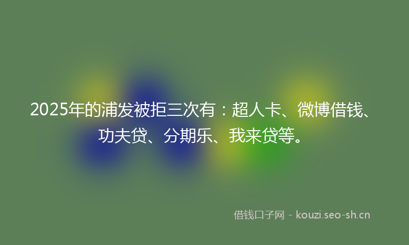 2025年的浦发被拒三次有：超人卡、微博借钱、功夫贷、分期乐、我来贷等。