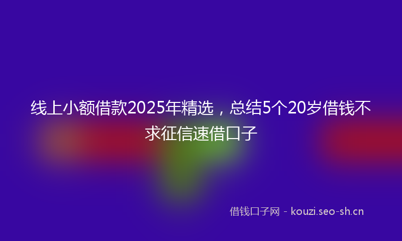 线上小额借款2025年精选，总结5个20岁借钱不求征信速借口子