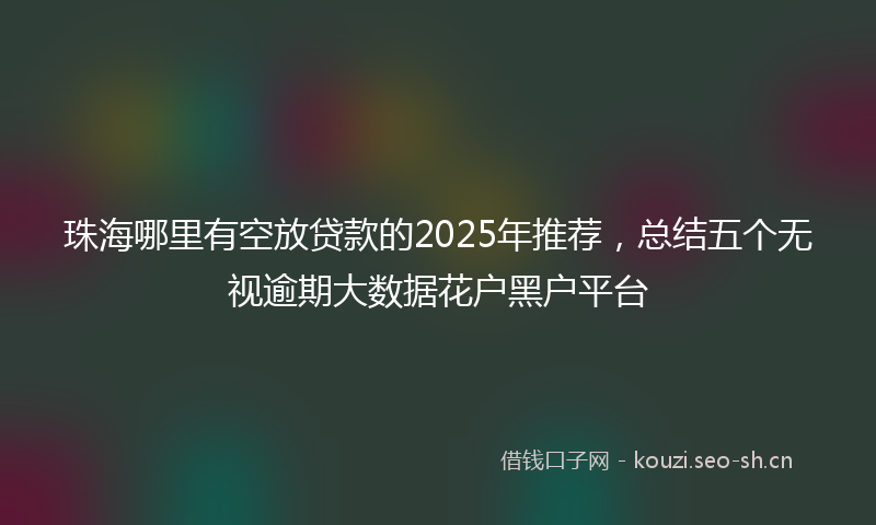 珠海哪里有空放贷款的2025年推荐，总结五个无视逾期大数据花户黑户平台