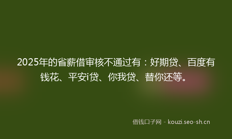 2025年的省薪借审核不通过有:好期贷、百度有钱花、平安i贷、你我贷、替你还等。