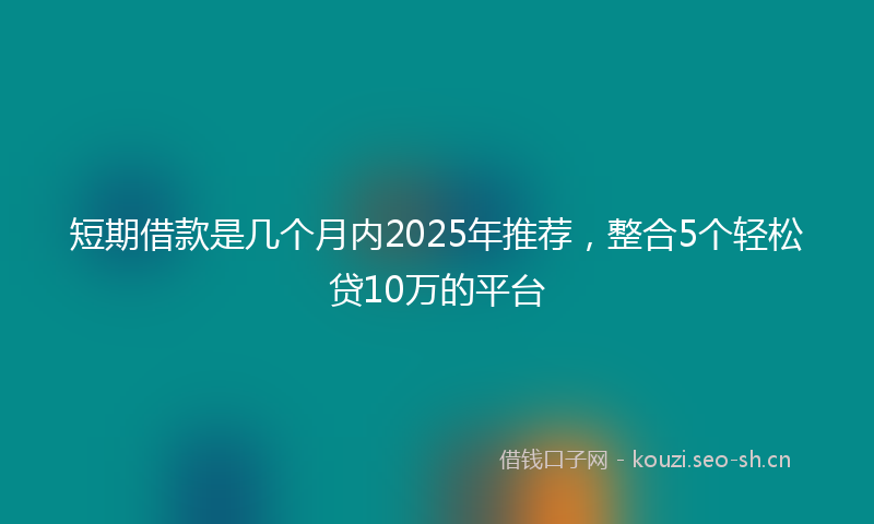 短期借款是几个月内2025年推荐,整合5个轻松贷10万的平台