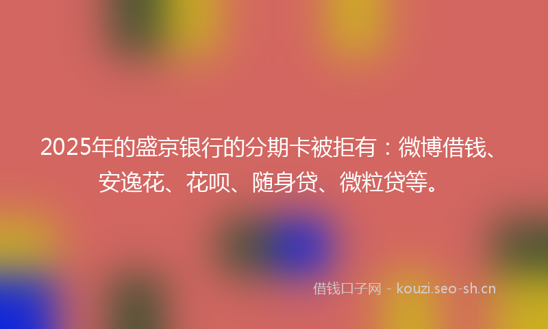 2025年的盛京银行的分期卡被拒有：微博借钱、安逸花、花呗、随身贷、微粒贷等。