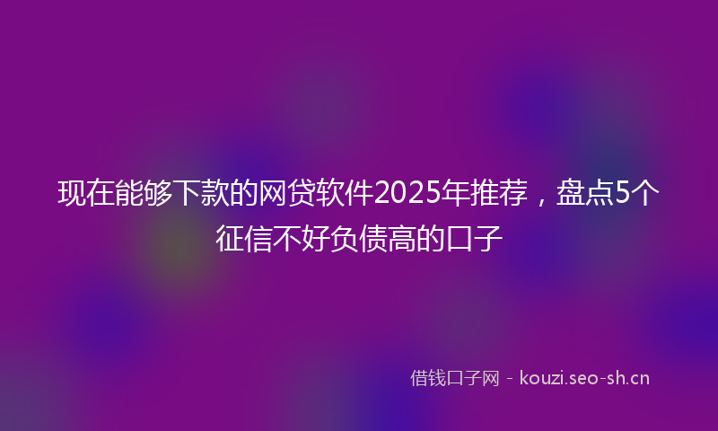 现在能够下款的网贷软件2025年推荐，盘点5个征信不好负债高的口子