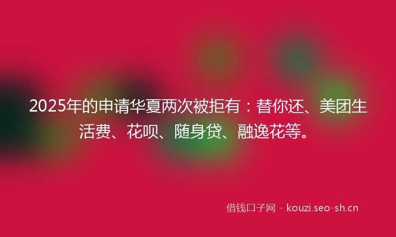 2025年的申请华夏两次被拒有：替你还、美团生活费、花呗、随身贷、融逸花等。