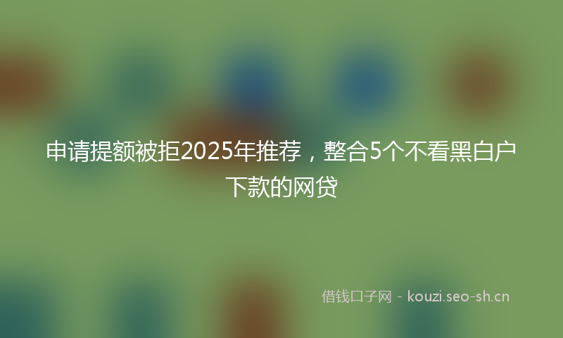 申请提额被拒2025年推荐，整合5个不看黑白户下款的网贷