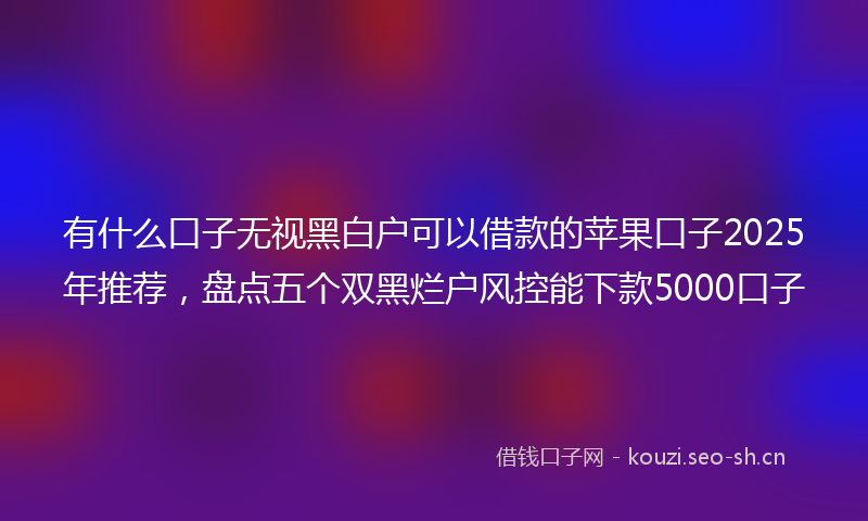 有什么口子无视黑白户可以借款的苹果口子2025年推荐，盘点五个双黑烂户风控能下款5000口子