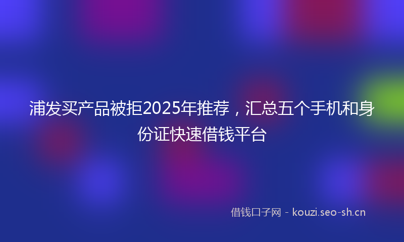 浦发买产品被拒2025年推荐，汇总五个手机和身份证快速借钱平台