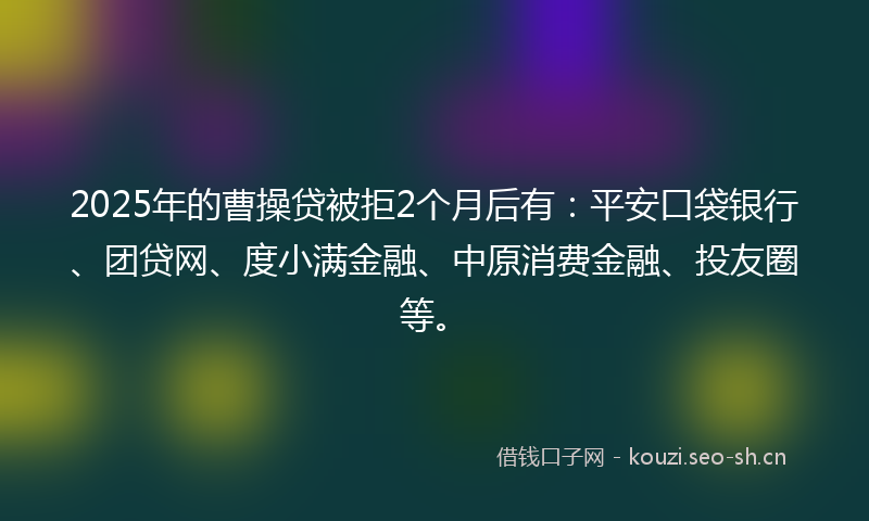 2025年的曹操贷被拒2个月后有：平安口袋银行、团贷网、度小满金融、中原消费金融、投友圈等。