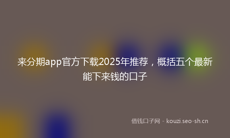 来分期app官方下载2025年推荐，概括五个最新能下来钱的口子