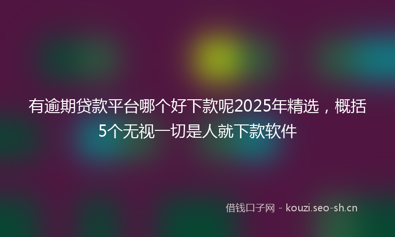 有逾期贷款平台哪个好下款呢2025年精选，概括5个无视一切是人就下款软件