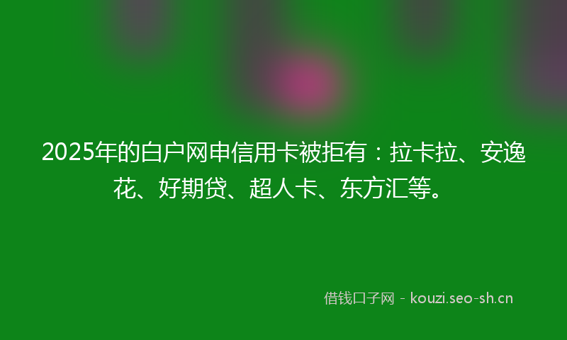 2025年的白户网申信用卡被拒有：拉卡拉、安逸花、好期贷、超人卡、东方汇等。