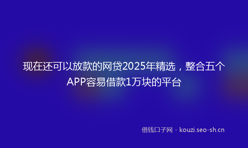 现在还可以放款的网贷2025年精选，整合五个APP容易借款1万块的平台