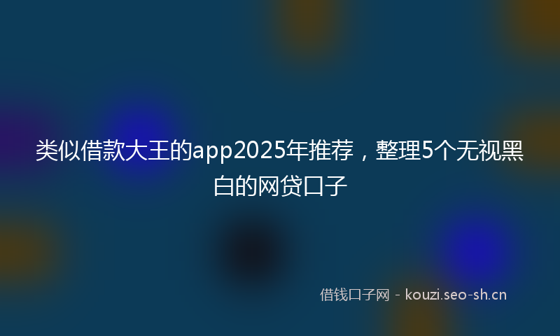 类似借款大王的app2025年推荐，整理5个无视黑白的网贷口子