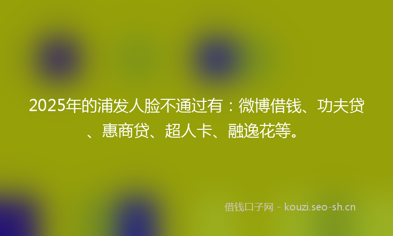 2025年的浦发人脸不通过有：微博借钱、功夫贷、惠商贷、超人卡、融逸花等。