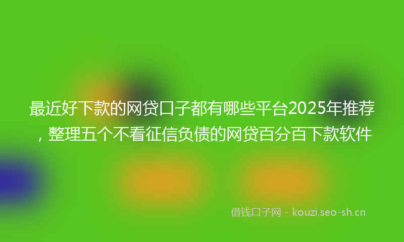 最近好下款的网贷口子都有哪些平台2025年推荐，整理五个不看征信负债的网贷百分百下款软件