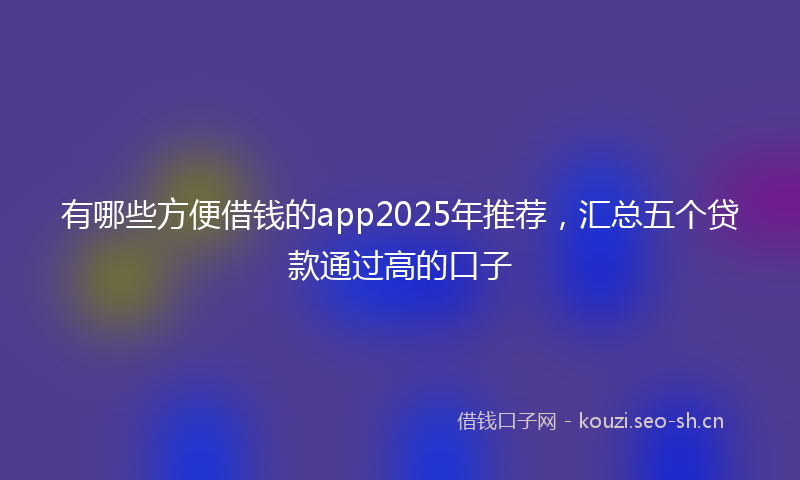 有哪些方便借钱的app2025年推荐，汇总五个贷款通过高的口子