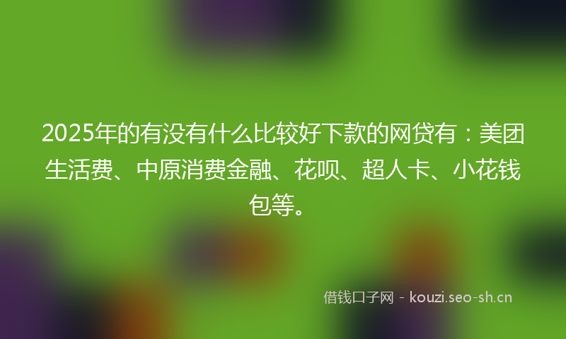 2025年的有没有什么比较好下款的网贷有：美团生活费、中原消费金融、花呗、超人卡、小花钱包等。