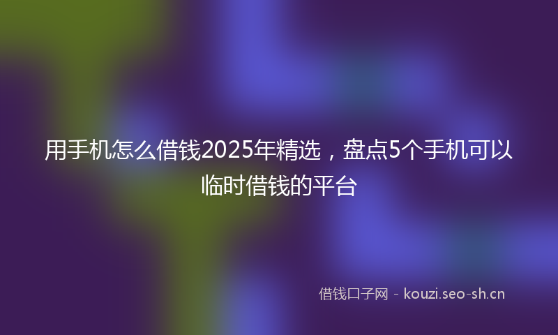 用手机怎么借钱2025年精选，盘点5个手机可以临时借钱的平台