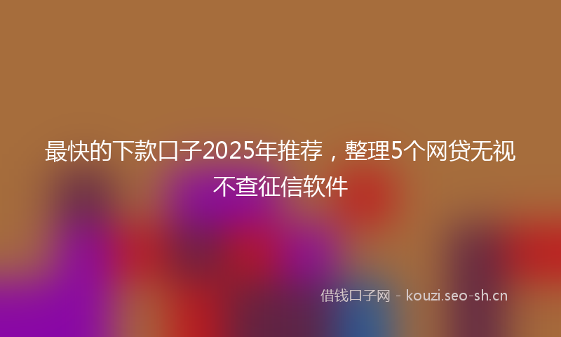 最快的下款口子2025年推荐，整理5个网贷无视不查征信软件