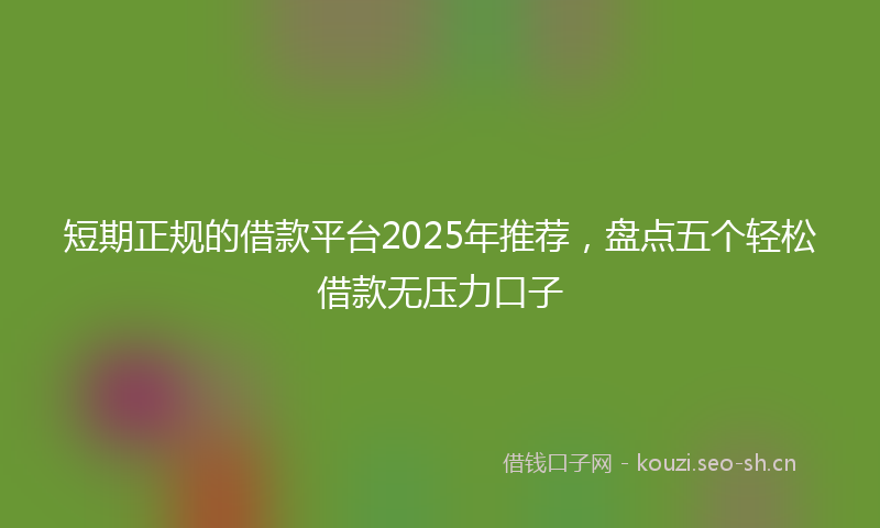 短期正规的借款平台2025年推荐，盘点五个轻松借款无压力口子