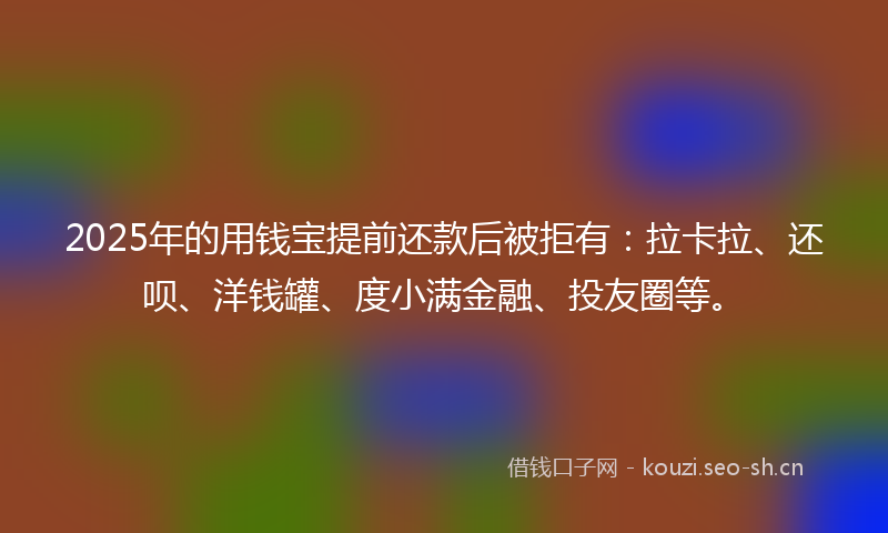2025年的用钱宝提前还款后被拒有：拉卡拉、还呗、洋钱罐、度小满金融、投友圈等。