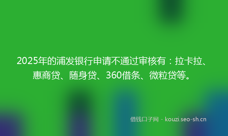2025年的浦发银行申请不通过审核有：拉卡拉、惠商贷、随身贷、360借条、微粒贷等。