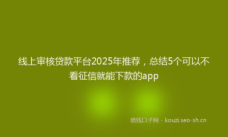 线上审核贷款平台2025年推荐，总结5个可以不看征信就能下款的app