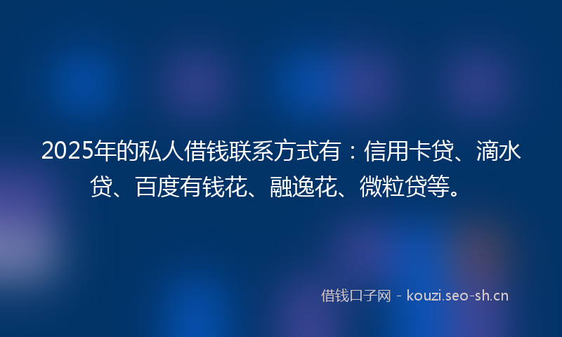 2025年的私人借钱联系方式有：信用卡贷、滴水贷、百度有钱花、融逸花、微粒贷等。