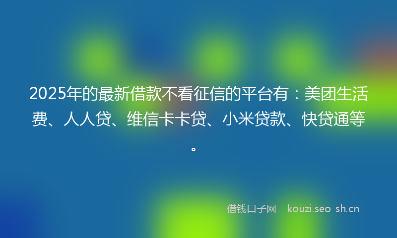 2025年的最新借款不看征信的平台有：美团生活费、人人贷、维信卡卡贷、小米贷款、快贷通等。