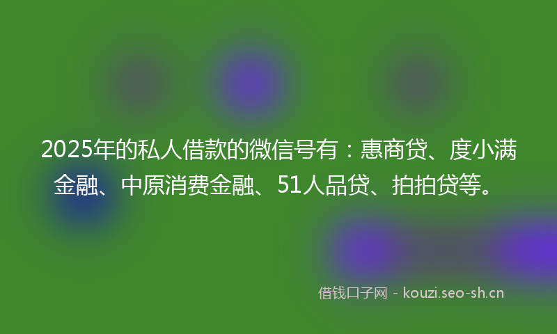 2025年的私人借款的微信号有：惠商贷、度小满金融、中原消费金融、51人品贷、拍拍贷等。