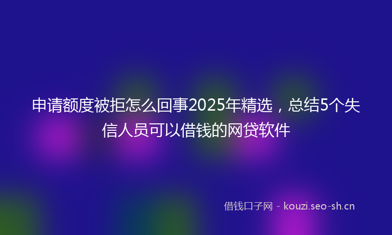 申请额度被拒怎么回事2025年精选，总结5个失信人员可以借钱的网贷软件