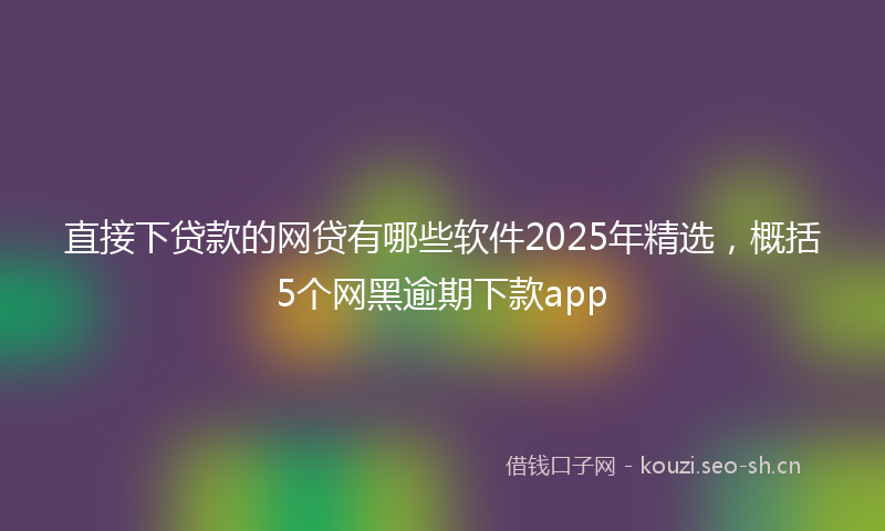 直接下贷款的网贷有哪些软件2025年精选，概括5个网黑逾期下款app