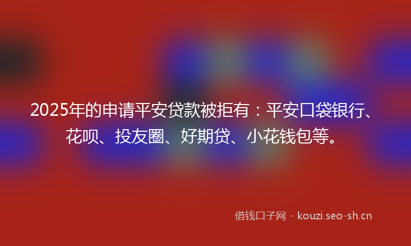 2025年的申请平安贷款被拒有：平安口袋银行、花呗、投友圈、好期贷、小花钱包等。