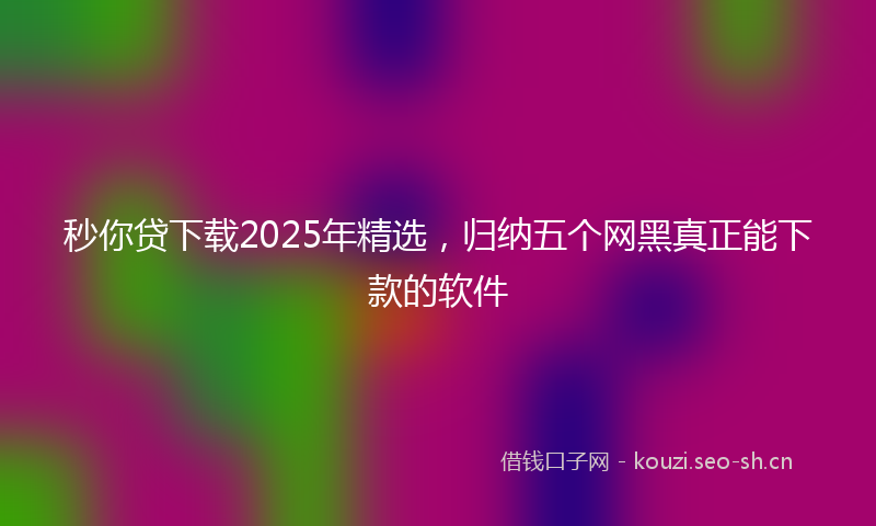 秒你贷下载2025年精选，归纳五个网黑真正能下款的软件