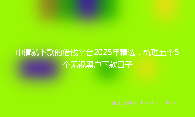申请就下款的借钱平台2025年精选，梳理五个5个无视黑户下款口子