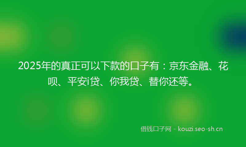2025年的真正可以下款的口子有：京东金融、花呗、平安i贷、你我贷、替你还等。
