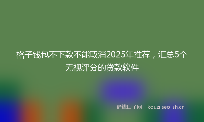 格子钱包不下款不能取消2025年推荐，汇总5个无视评分的贷款软件