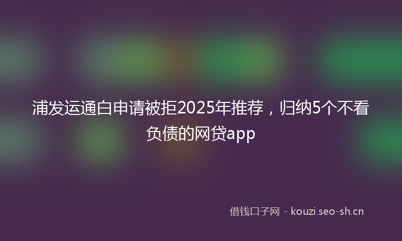 浦发运通白申请被拒2025年推荐,归纳5个不看负债的网贷app