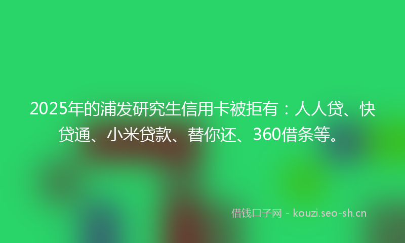 2025年的浦发研究生信用卡被拒有：人人贷、快贷通、小米贷款、替你还、360借条等。