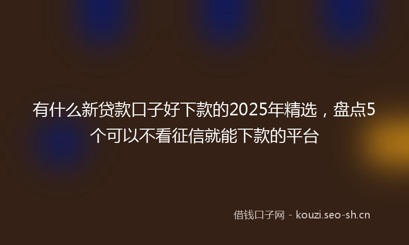 有什么新贷款口子好下款的2025年精选，盘点5个可以不看征信就能下款的平台
