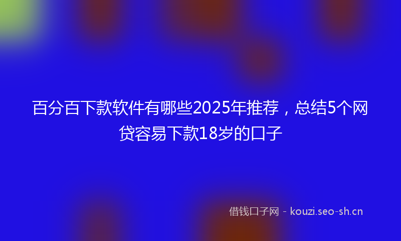 百分百下款软件有哪些2025年推荐，总结5个网贷容易下款18岁的口子