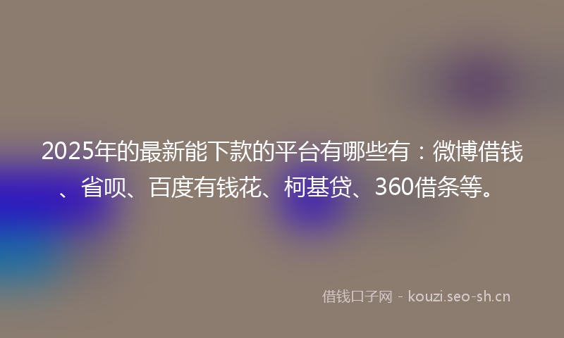 2025年的最新能下款的平台有哪些有：微博借钱、省呗、百度有钱花、柯基贷、360借条等。