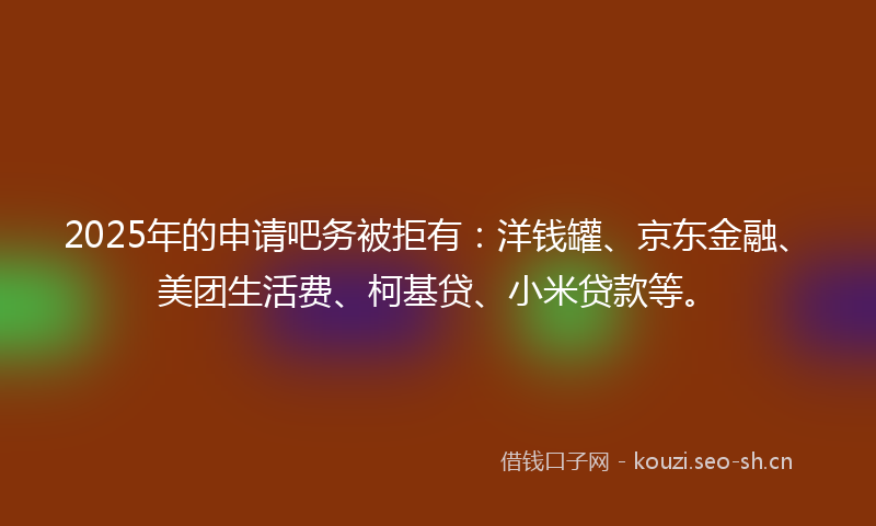 2025年的申请吧务被拒有：洋钱罐、京东金融、美团生活费、柯基贷、小米贷款等。
