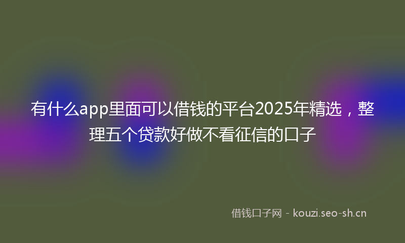 有什么app里面可以借钱的平台2025年精选，整理五个贷款好做不看征信的口子