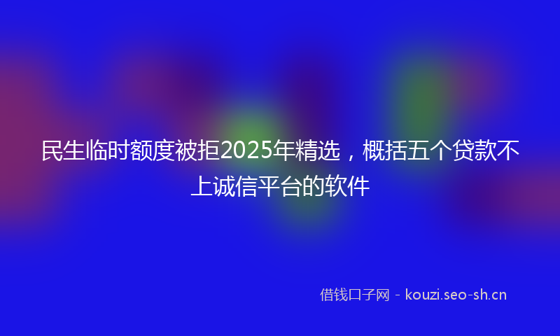 民生临时额度被拒2025年精选，概括五个贷款不上诚信平台的软件