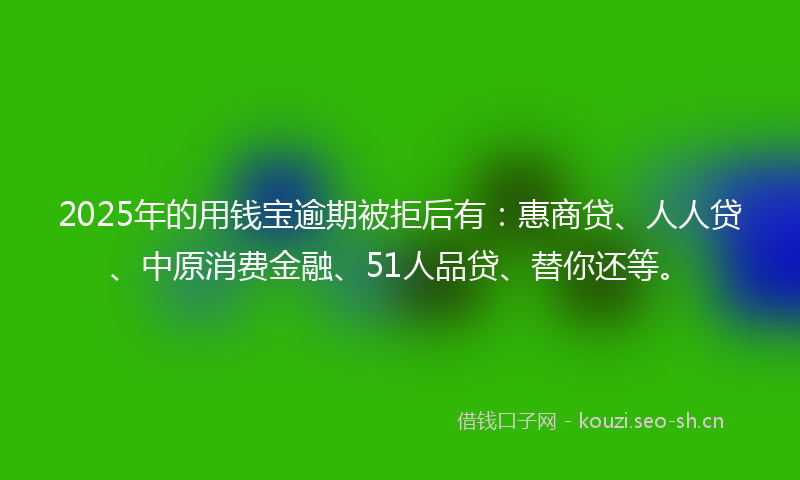 2025年的用钱宝逾期被拒后有：惠商贷、人人贷、中原消费金融、51人品贷、替你还等。