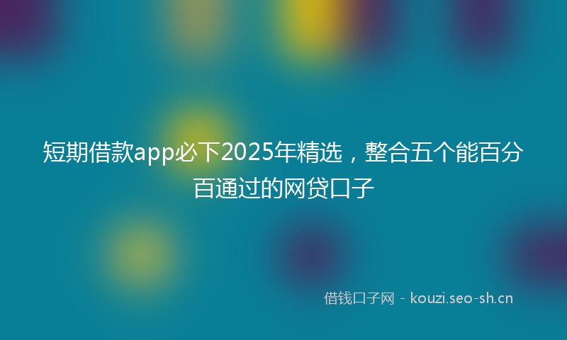 短期借款app必下2025年精选，整合五个能百分百通过的网贷口子